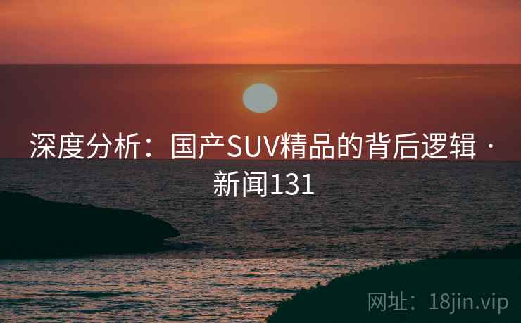 深度分析：国产SUV精品的背后逻辑 · 新闻131