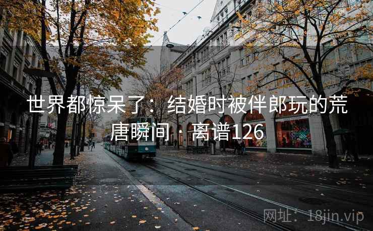 世界都惊呆了：结婚时被伴郎玩的荒唐瞬间 · 离谱126