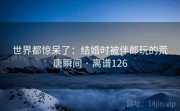 世界都惊呆了：结婚时被伴郎玩的荒唐瞬间 · 离谱126