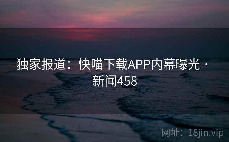 独家报道：快喵下载APP内幕曝光 · 新闻458